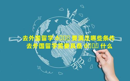 去外国留学 🍁 要满足哪些条件 去外国留学需要具备 🐛 什么条件